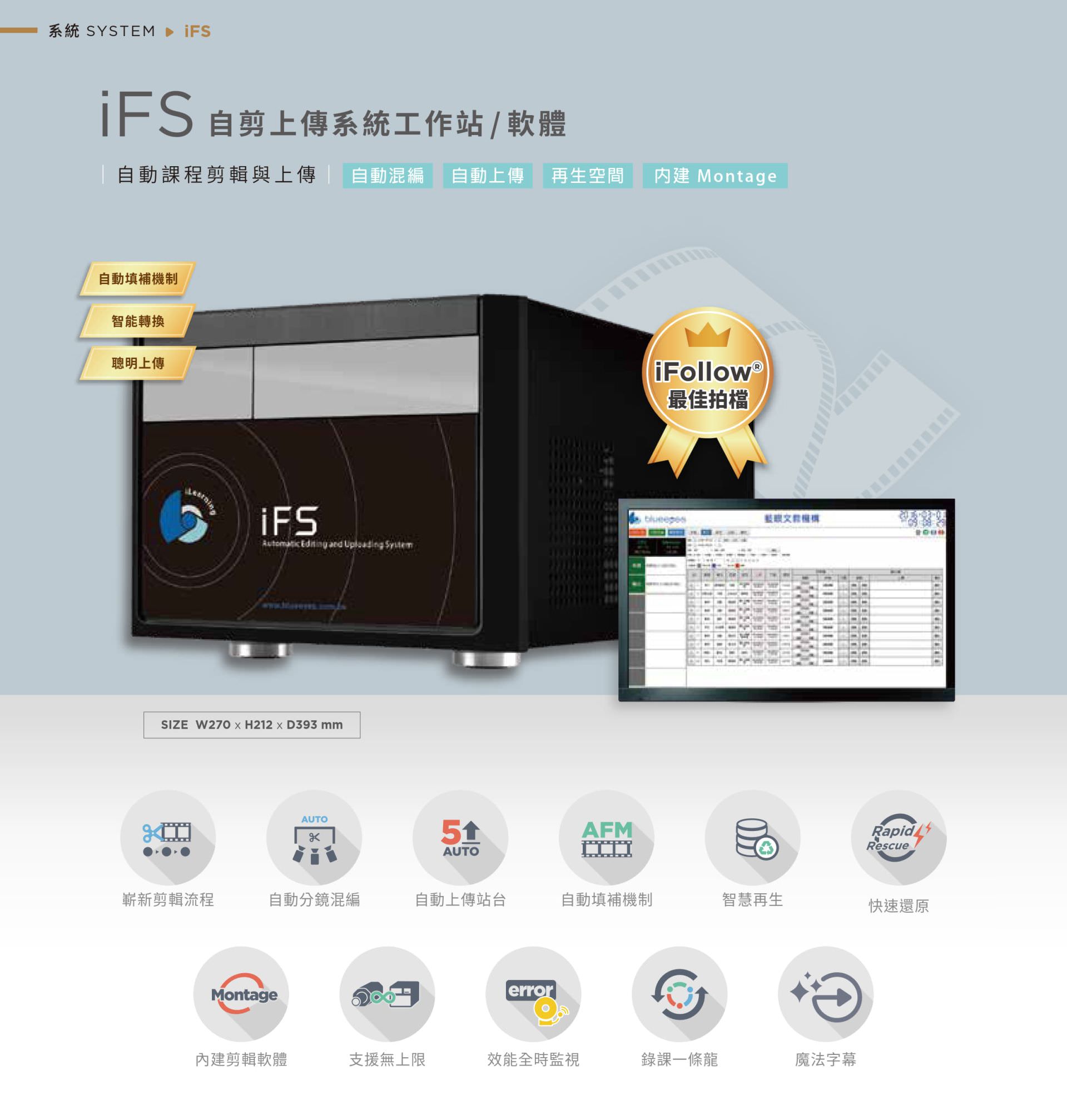 iFS 自剪上傳系統工作站支援自動課程剪輯、智能分鏡混編與自動上傳站台功能，內建 Montage 剪輯軟體可無縫銜接多路課程內容並合併輸出，自動補機機制與快速還原保障影片完整性，支援智慧再生與全時監控功能，是整合自動剪輯與智慧上傳的教學影音處理平台，最適合搭配 iFollow 系統使用。